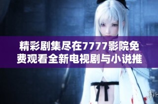 精彩剧集尽在7777影院免费观看全新电视剧与小说推荐合集