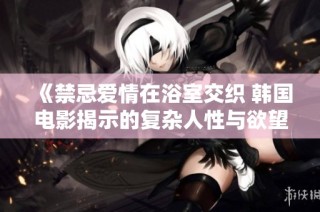 《禁忌爱情在浴室交织 韩国电影揭示的复杂人性与欲望》