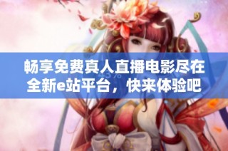 畅享免费真人直播电影尽在全新e站平台，快来体验吧