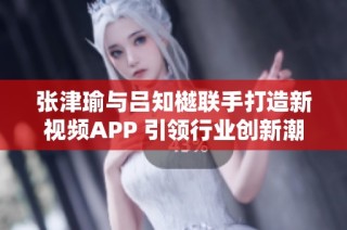 张津瑜与吕知樾联手打造新视频APP 引领行业创新潮流