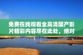 免费在线观看全高清国产影片精彩内容尽在此处，绝对不容错过