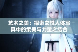 艺术之美：探索女性人体写真中的柔美与力量之结合