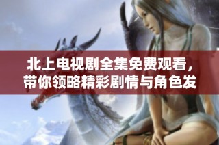 北上电视剧全集免费观看，带你领略精彩剧情与角色发展