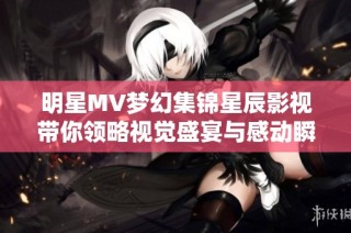 明星MV梦幻集锦星辰影视带你领略视觉盛宴与感动瞬间