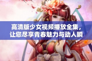 高清版少女视频播放全集，让您尽享青春魅力与动人瞬间