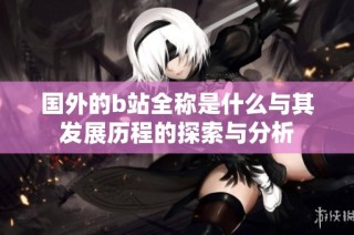 国外的b站全称是什么与其发展历程的探索与分析