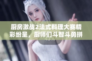 厨房激战2法式料理大赛精彩纷呈，厨师们斗智斗勇拼创意