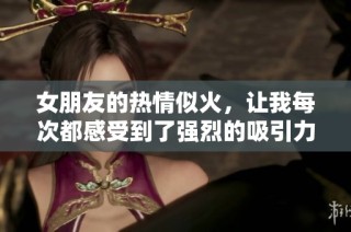 女朋友的热情似火，让我每次都感受到了强烈的吸引力与甜蜜