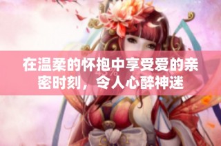 在温柔的怀抱中享受爱的亲密时刻，令人心醉神迷