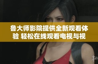 鲁大师影院提供全新观看体验 轻松在线观看电视与视频内容