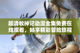 超清牧神记动漫全集免费在线观看，畅享精彩冒险旅程