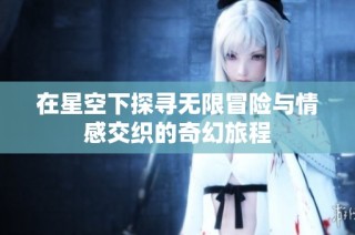 在星空下探寻无限冒险与情感交织的奇幻旅程