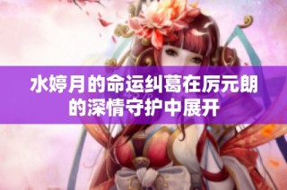 水婷月的命运纠葛在厉元朗的深情守护中展开
