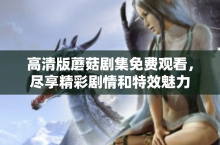 高清版蘑菇剧集免费观看，尽享精彩剧情和特效魅力