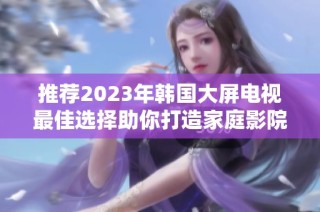 推荐2023年韩国大屏电视最佳选择助你打造家庭影院体验