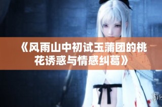 《风雨山中初试玉蒲团的桃花诱惑与情感纠葛》