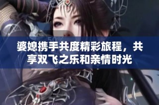 婆媳携手共度精彩旅程，共享双飞之乐和亲情时光