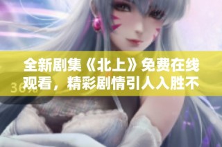全新剧集《北上》免费在线观看，精彩剧情引人入胜不容错过