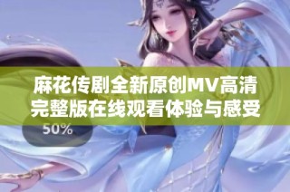 麻花传剧全新原创MV高清完整版在线观看体验与感受