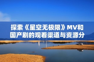 探索《星空无极限》MV和国产剧的观看渠道与资源分享