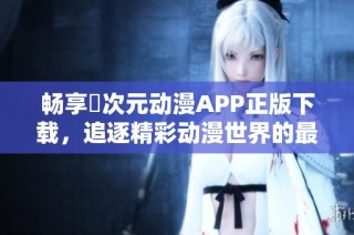 畅享囧次元动漫APP正版下载，追逐精彩动漫世界的最佳选择