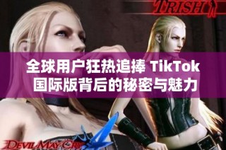 全球用户狂热追捧 TikTok 国际版背后的秘密与魅力