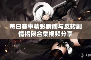 每日赛事精彩瞬间与反转剧情揭秘合集视频分享