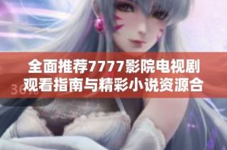 全面推荐7777影院电视剧观看指南与精彩小说资源合集