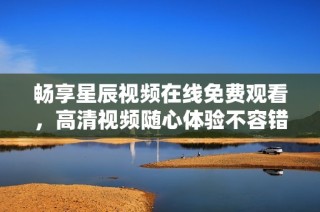 畅享星辰视频在线免费观看，高清视频随心体验不容错过