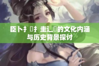 臣卜扌喿扌圭辶畐的文化内涵与历史背景探讨