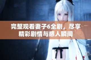 完整观看妻子6全剧，尽享精彩剧情与感人瞬间