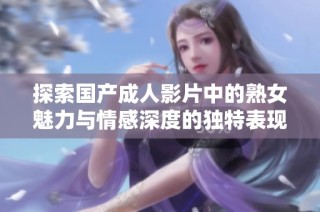 探索国产成人影片中的熟女魅力与情感深度的独特表现