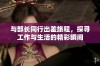与部长同行出差旅程，探寻工作与生活的精彩瞬间