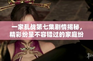 一家乱战第七集剧情揭秘，精彩纷呈不容错过的家庭纷争故事