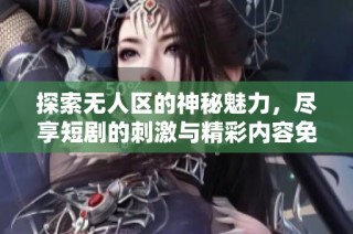 探索无人区的神秘魅力，尽享短剧的刺激与精彩内容免费观看