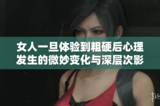 女人一旦体验到粗硬后心理发生的微妙变化与深层次影响分析