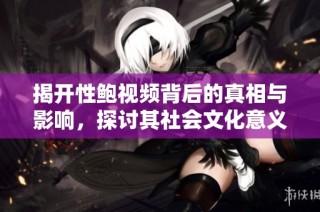 揭开性鲍视频背后的真相与影响，探讨其社会文化意义