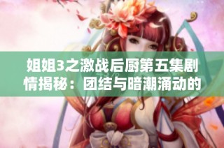 姐姐3之激战后厨第五集剧情揭秘：团结与暗潮涌动的美食之战