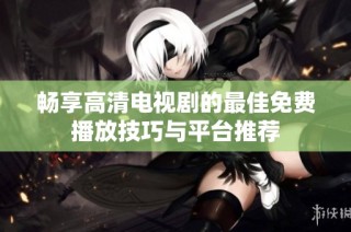 畅享高清电视剧的最佳免费播放技巧与平台推荐