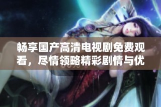 畅享国产高清电视剧免费观看，尽情领略精彩剧情与优质画面