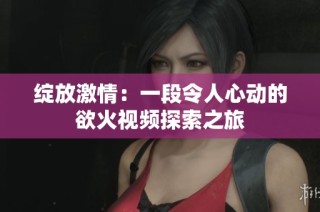 绽放激情：一段令人心动的欲火视频探索之旅