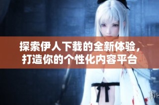 探索伊人下载的全新体验，打造你的个性化内容平台