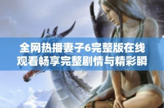 全网热播妻子6完整版在线观看畅享完整剧情与精彩瞬间