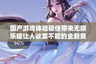 国产游戏体验极佳带来无限乐趣让人欲罢不能的全新爽感之旅