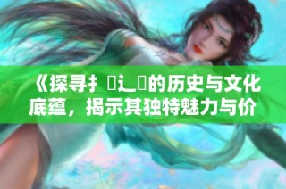 《探寻扌喿辶畐的历史与文化底蕴，揭示其独特魅力与价值》