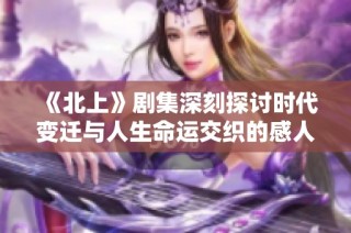 《北上》剧集深刻探讨时代变迁与人生命运交织的感人故事