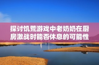 探讨饥荒游戏中老奶奶在厨房激战时能否休息的可能性