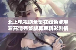 北上电视剧全集在线免费观看高清完整版再现精彩剧情