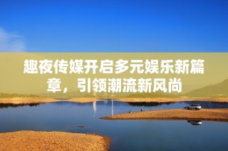 趣夜传媒开启多元娱乐新篇章，引领潮流新风尚