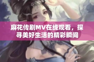 麻花传剧MV在线观看，探寻美好生活的精彩瞬间